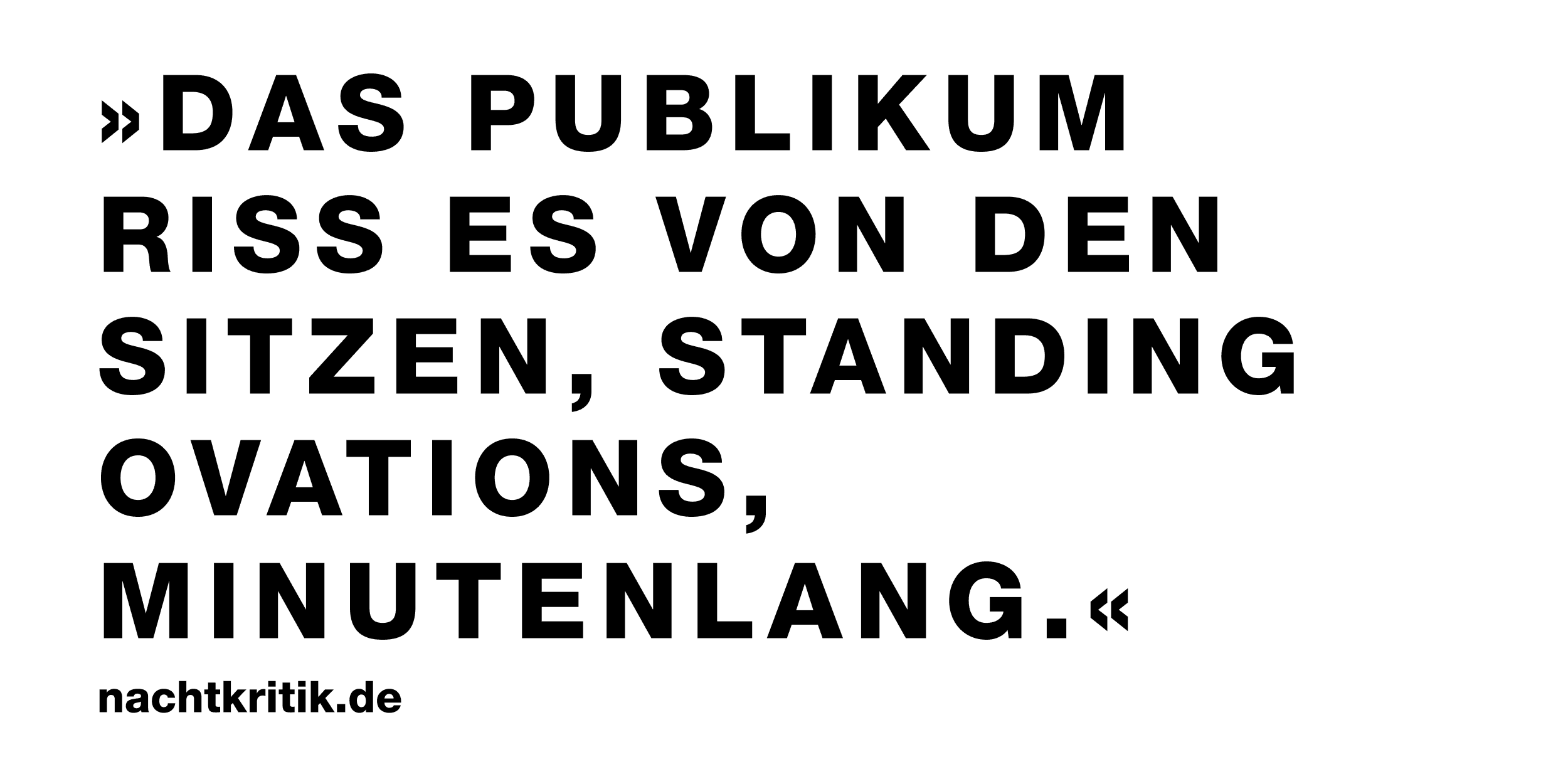 Das Bild zeigt ein Zitat in schwarzer Typographie in Versalien gesetzt. Das Zitat lautet: "Das Publikum riss es von den Sitzen, standing ovations, minutenlang."